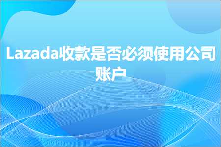 璺ㄥ鐢靛晢鐭ヨ瘑:Lazada鏀舵鏄惁蹇呴』浣跨敤鍏徃璐︽埛