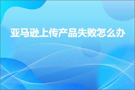 璺ㄥ鐢靛晢鐭ヨ瘑:浜氶┈閫婁笂浼犱骇鍝佸け璐ユ€庝箞鍔? width=